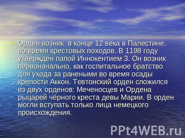 Орден возник в конце 12 века в Палестине, во время крестовых походов. В 1198 году утверждён папой Иннокентием 3. Он возник первоначально, как госпитальное братство для ухода за ранеными во время осады крепости Аккон. Тевтонский орден сложился из дву…