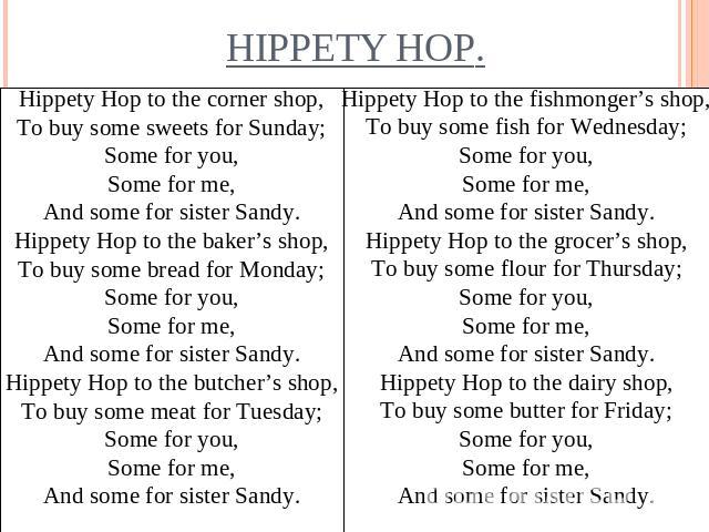 Hippety Hop to the corner shop,To buy some sweets for Sunday;Some for you,Some for me,And some for sister Sandy.Hippety Hop to the baker’s shop,To buy some bread for Monday;Some for you,Some for me,And some for sister Sandy.Hippety Hop to the butche…