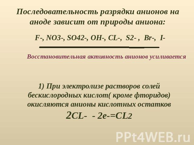Последовательность разрядки анионов на аноде зависит от природы аниона:Восстановительная активность анионов усиливается) При электролизе растворов солей бескислородных кислот( кроме фторидов)окисляются анионы кислотных остатков2CL- - 2e-=CL2