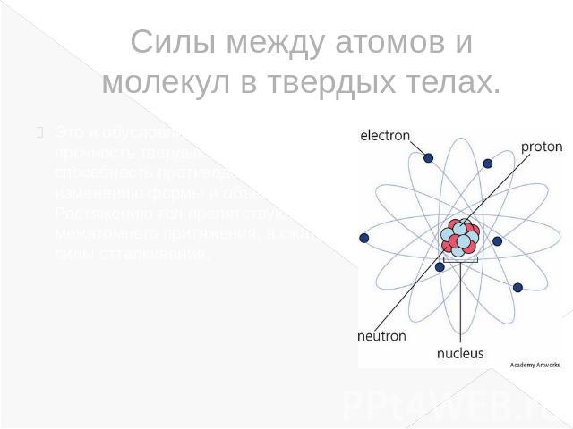 Силы между атомов и молекул в твердых телах.Это и обусловливает механическую прочность твердых тел, т. е. их способность противодействовать изменению формы и объема. Растяжению тел препятствуют силы межатомного притяжения, а сжатию – силы отталкивания.