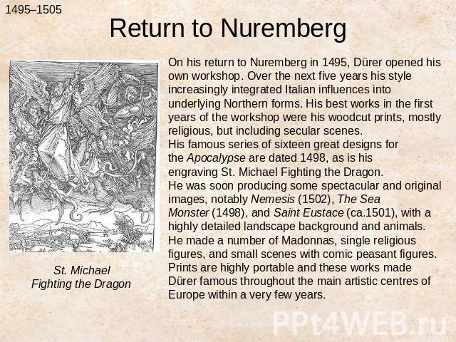 Return to NurembergOn his return to Nuremberg in 1495, Dürer opened his own workshop. Over the next five years his style increasingly integrated Italian influences into underlying Northern forms. His best works in the first years of the workshop wer…