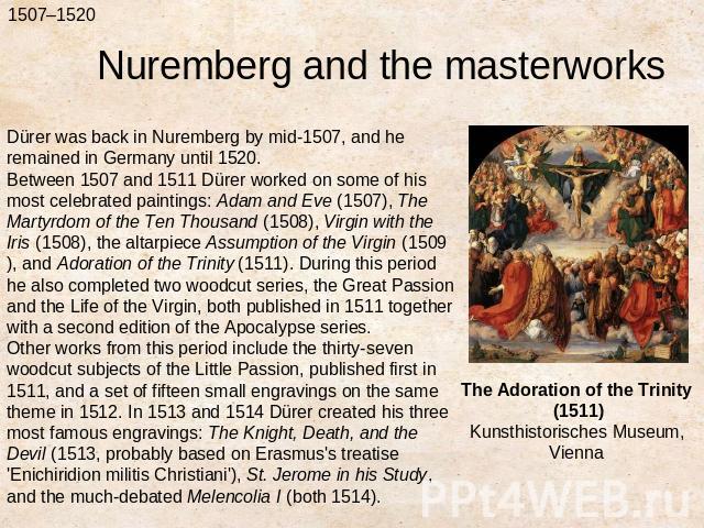 Nuremberg and the masterworksDürer was back in Nuremberg by mid-1507, and he remained in Germany until 1520.Between 1507 and 1511 Dürer worked on some of his most celebrated paintings: Adam and Eve (1507), The Martyrdom of the Ten Thousand (1508), V…