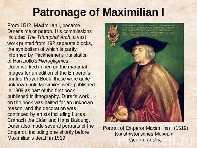 Patronage of Maximilian IFrom 1512, Maximilian I, became Dürer's major patron. His commissions included The Triumphal Arch, a vast work printed from 192 separate blocks, the symbolism of which is partly informed by Pirckheimer's translation of Horap…