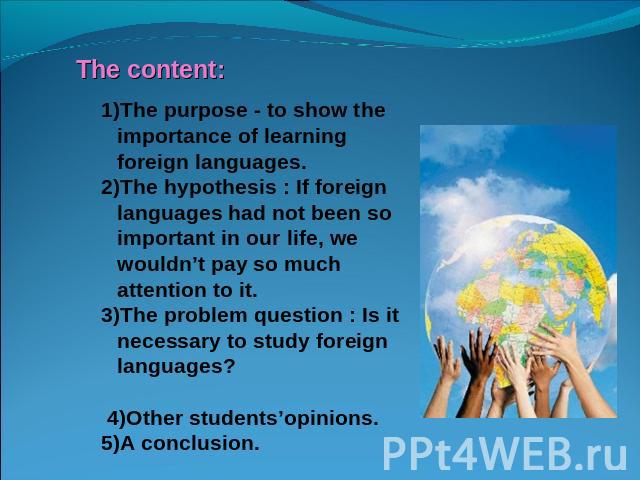 1)The purpose - to show the importance of learning foreign languages.2)The hypothesis : If foreign languages had not been so important in our life, we wouldn’t pay so much attention to it.3)The problem question : Is it necessary to study foreign lan…