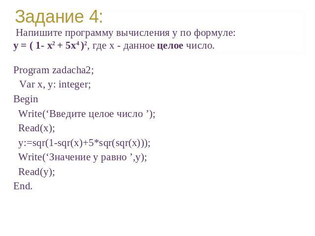 Напишите программу вычисления y по формуле: y = ( 1- x2 + 5x4 )2, где x - данное целое число.Program zadacha2;Var х, у: integer;Вegin Write(‘Введите целое число ’); Read(x); y:=sqr(1-sqr(x)+5*sqr(sqr(x))); Write(‘Значение у равно ’,y); Read(y);End.