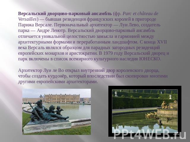 Версальский дворцово-парковый ансамбль (фр. Parc et château de Versailles) — бывшая резиденция французских королей в пригороде Парижа Версале. Первоначальный архитектор — Луи Лево, создатель парка — Андре Ленотр. Версальский дворцово-парковый ансамб…