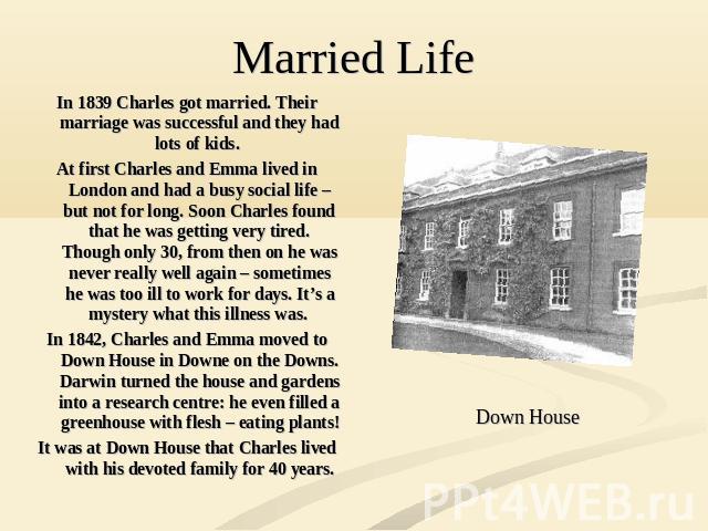 In 1839 Charles got married. Their marriage was successful and they had lots of kids. At first Charles and Emma lived in London and had a busy social life – but not for long. Soon Charles found that he was getting very tired. Though only 30, from th…