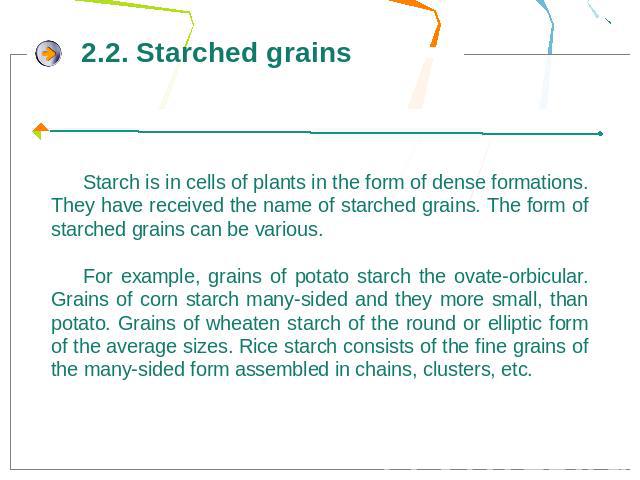 Starch is in cells of plants in the form of dense formations. They have received the name of starched grains. The form of starched grains can be various.For example, grains of potato starch the ovate-orbicular. Grains of corn starch many-sided and t…