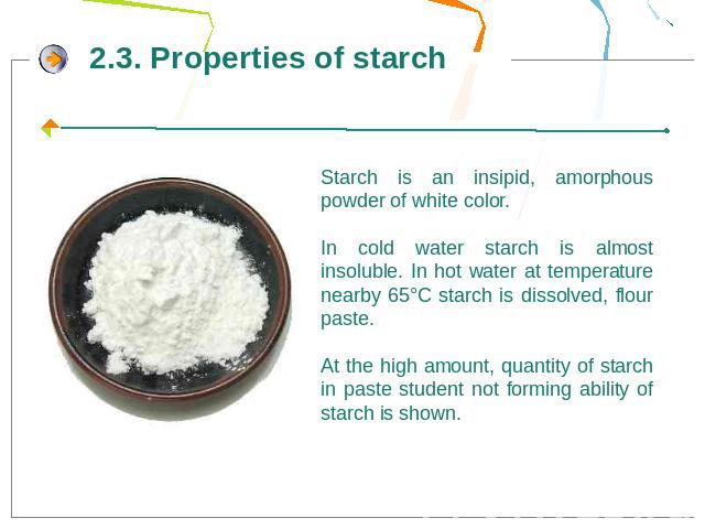 Starch is an insipid, amorphous powder of white color. In cold water starch is almost insoluble. In hot water at temperature nearby 65°С starch is dissolved, flour paste. At the high amount, quantity of starch in paste student not forming ability of…