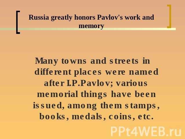 Russia greatly honors Pavlov's work and memoryMany towns and streets in different places were named after I.P.Pavlov; various memorial things have been issued, among them stamps, books, medals, coins, etc.