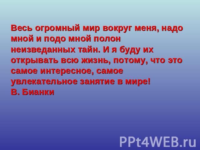 Весь огромный мир вокруг меня, надо мной и подо мной полон неизведанных тайн. И я буду их открывать всю жизнь, потому, что это самое интересное, самое увлекательное занятие в мире!В. Бианки