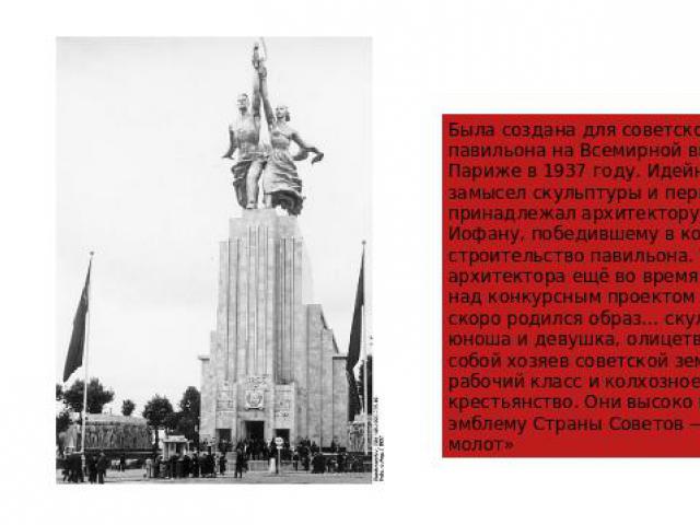 Была создана для советского павильона на Всемирной выставке в Париже в 1937 году. Идейный замысел скульптуры и первый макет принадлежал архитектору Б. М. Иофану, победившему в конкурсе на строительство павильона. У архитектора ещё во время работы на…