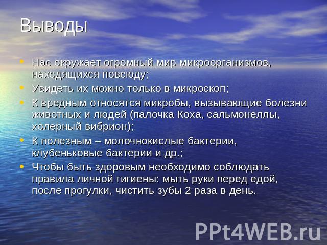 ВыводыНас окружает огромный мир микроорганизмов, находящихся повсюду;Увидеть их можно только в микроскоп;К вредным относятся микробы, вызывающие болезни животных и людей (палочка Коха, сальмонеллы, холерный вибрион);К полезным – молочнокислые бактер…