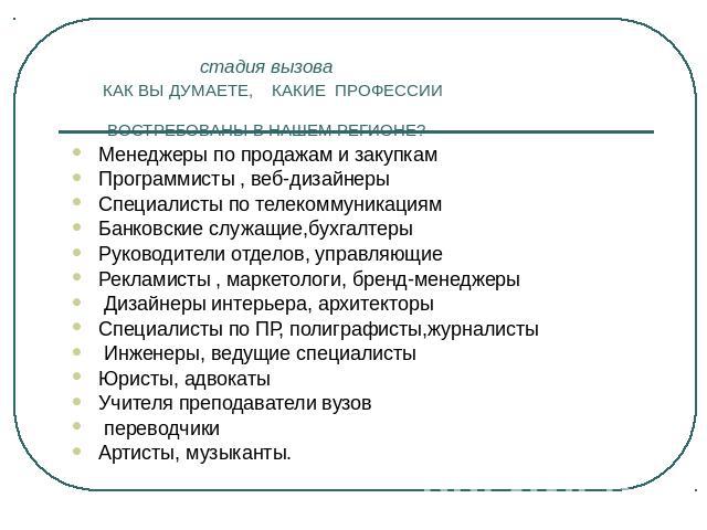 стадия вызова КАК ВЫ ДУМАЕТЕ, КАКИЕ ПРОФЕССИИ ВОСТРЕБОВАНЫ В НАШЕМ РЕГИОНЕ? Менеджеры по продажам и закупкам Программисты , веб-дизайнеры Специалисты по телекоммуникациям Банковские служащие,бухгалтеры Руководители отделов, управляющие Рекламисты , …