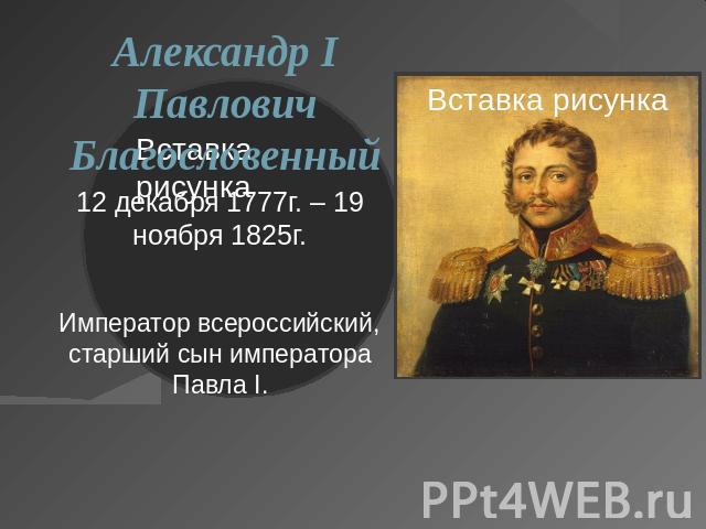 Александр I Павлович Благословенный12 декабря 1777г. – 19 ноября 1825г.Император всероссийский, старший сын императора Павла I.