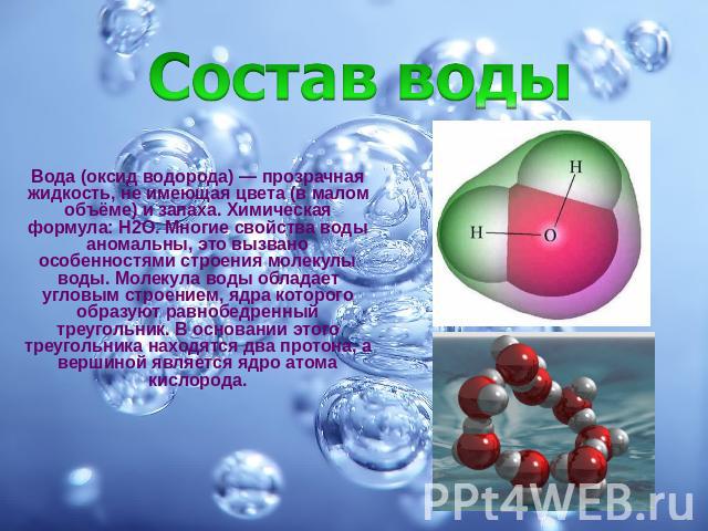 Вода (оксид водорода) — прозрачная жидкость, не имеющая цвета (в малом объёме) и запаха. Химическая формула: Н2O. Многие свойства воды аномальны, это вызвано особенностями строения молекулы воды. Молекула воды обладает угловым строением, ядра которо…