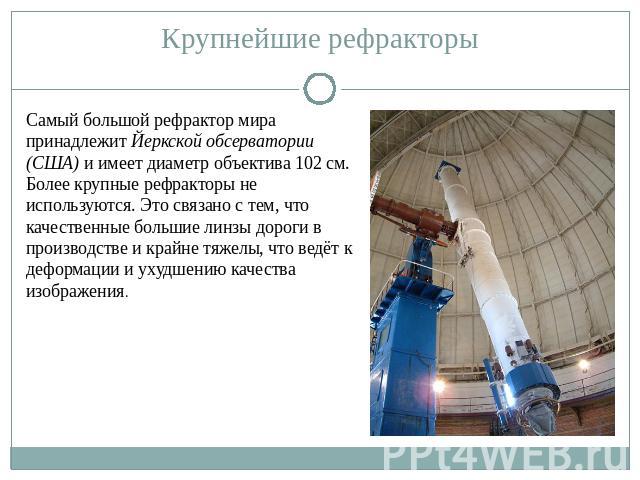 Самый большой рефрактор мира принадлежит Йеркской обсерватории (США) и имеет диаметр объектива 102 см. Более крупные рефракторы не используются. Это связано с тем, что качественные большие линзы дороги в производстве и крайне тяжелы, что ведёт к деф…