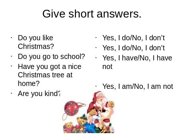Give short answers.Do you like Christmas?Do you go to school?Have you got a nice Christmas tree at home?Are you kind?