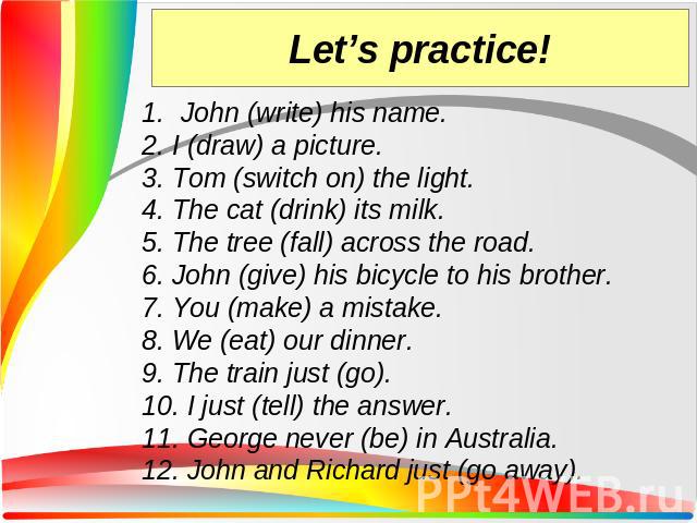 John (write) his name. 2. I (draw) a picture. 3. Tom (switch on) the light. 4. The cat (drink) its milk. 5. The tree (fall) across the road. 6. John (give) his bicycle to his brother. 7. You (make) a mistake. 8. We (eat) our dinner. 9. The train jus…