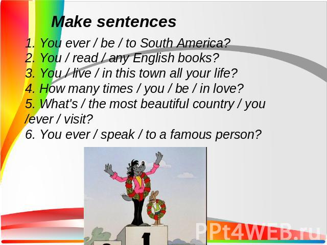 1. You ever / be / to South America?2. You / read / any English books?3. You / live / in this town all your life?4. How many times / you / be / in love?5. What's / the most beautiful country / you /ever / visit?6. You ever / speak / to a famous person?