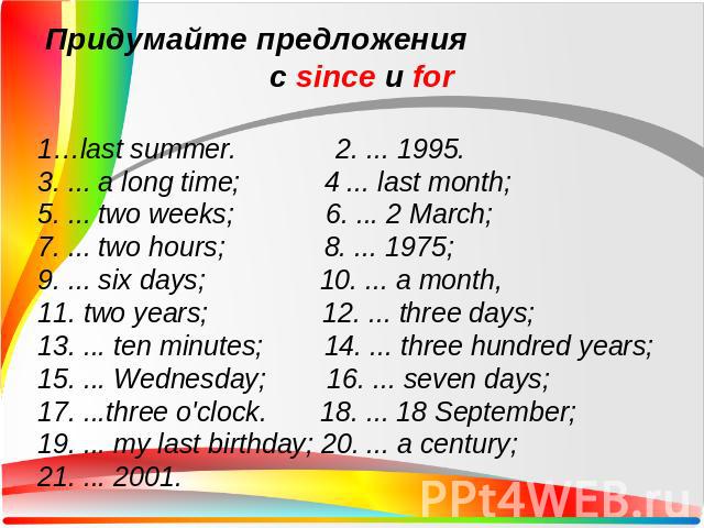 Придумайте предложения с since и for1…last summer. 2. ... 1995. 3. ... a long time; 4 ... last month; 5. ... two weeks; 6. ... 2 March;7. ... two hours; 8. ... 1975;9. ... six days; 10. ... a month,11. two years; 12. ... three days;13. ... ten minut…