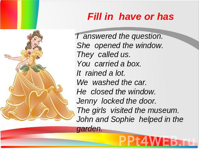 Fill in have or hasI answered the question. She opened the window. They called us. You carried a box. It rained a lot. We washed the car. He closed the window. Jenny locked the door. The girls visited the museum. John and Sophie helped in the garden.