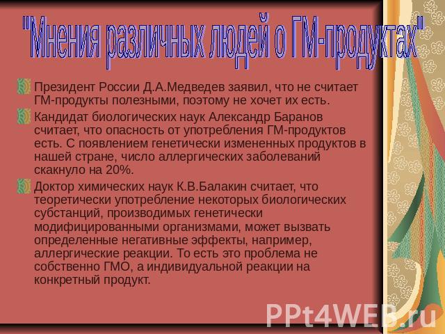 Президент России Д.А.Медведев заявил, что не считает ГМ-продукты полезными, поэтому не хочет их есть.Кандидат биологических наук Александр Баранов считает, что опасность от употребления ГМ-продуктов есть. С появлением генетически измененных продукто…