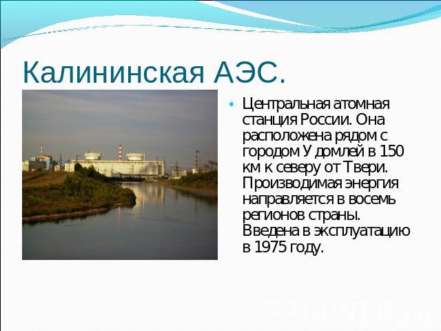 Центральная атомная станция России. Она расположена рядом с городом Удомлей в 150 км к северу от Твери. Производимая энергия направляется в восемь регионов страны. Введена в эксплуатацию в 1975 году.