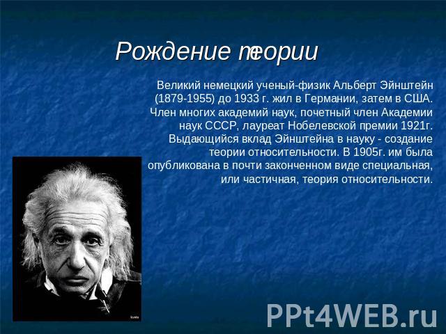 Рождение теории Великий немецкий ученый-физик Альберт Эйнштейн (1879-1955) до 1933 г. жил в Германии, затем в США. Член многих академий наук, почетный член Академии наук СССР, лауреат Нобелевской премии 1921г. Выдающийся вклад Эйнштейна в науку - со…