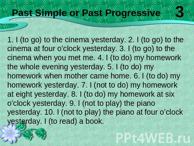 1. I (to go) to the cinema yesterday. 2. I (to go) to the cinema at four o’clock yesterday. 3. I (to go) to the cinema when you met me. 4. I (to do) my homework the whole evening yesterday. 5. I (to do) my homework when mother came home. 6. I (to do…