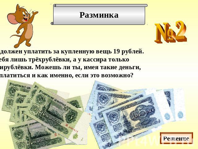 Ты должен уплатить за купленную вещь 19 рублей.У тебя лишь трёхрублёвки, а у кассира только пятирублёвки. Можешь ли ты, имея такие деньги,расплатиться и как именно, если это возможно?