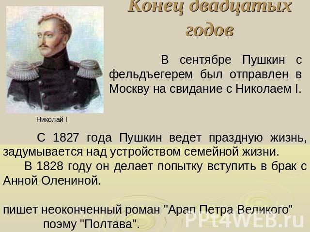 Конец двадцатых годов В сентябре Пушкин с фельдъегерем был отправлен в Москву на свидание с Николаем I. С 1827 года Пушкин ведет праздную жизнь, задумывается над устройством семейной жизни. В 1828 году он делает попытку вступить в брак с Анной Олени…