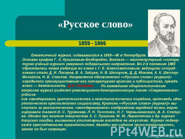 «Русское слово» Ежемесячный журнал, издававшийся в 1859—66 в Петербурге. Основан графом Г. А. Кушелевым-Безбородко. Вначале — малопопулярный «литера-турно-учёный журнал» умеренно либерального направления. Во 2-й половине 1860 образовалась новая реда…