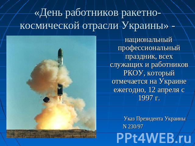«День работников ракетно-космической отрасли Украины» - национальный профессиональный праздник, всех служащих и работников РКОУ, который отмечается на Украине ежегодно, 12 апреля с 1997 г. Указ Президента Украины N 230/97