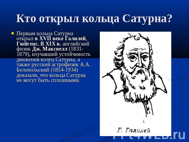 Первым кольца Сатурна открыл в XVII веке Галилей, Гюйгенс. В XIX в. английский физик Дж. Максвелл (1831-1879), изучавший устойчивость движения колец Сатурна, а также русский астрофизик А.А. Белопольский (1854-1934) доказали, что кольца Сатурна не мо…