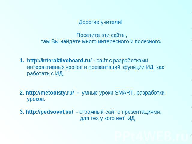 Дорогие учителя! Посетите эти сайты, там Вы найдете много интересного и полезного. http://interaktiveboard.ru/ - сайт с разработками интерактивных уроков и презентаций, функции ИД, как работать с ИД. 2. http://metodisty.ru/ - умные уроки SMART, разр…