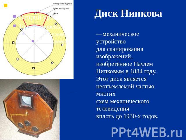Диск Нипкова —механическое устройство для сканирования изображений, изобретённое Паулем Нипковым в 1884 году. Этот диск является неотъемлемой частью многих схем механического телевидения вплоть до 1930-х годов.