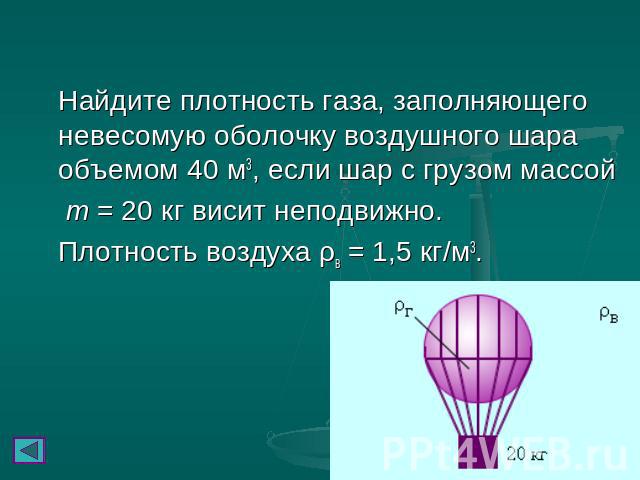 Найдите плотность газа, заполняющего невесомую оболочку воздушного шара объемом 40 м3, если шар с грузом массой m = 20 кг висит неподвижно. Плотность воздуха ρв = 1,5 кг/м3.