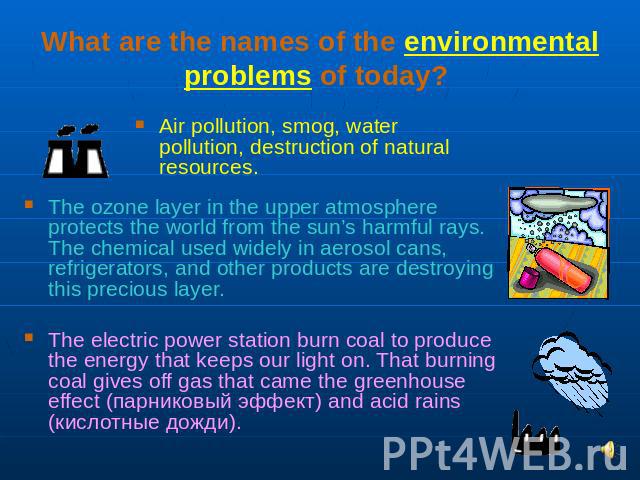 What are the names of the environmental problems of today? Air pollution, smog, water pollution, destruction of natural resources. The ozone layer in the upper atmosphere protects the world from the sun’s harmful rays. The chemical used widely in ae…