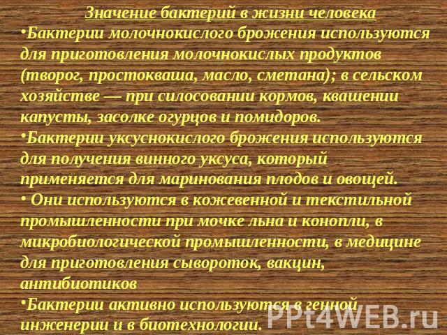 Значение бактерий в жизни человека Бактерии молочнокислого брожения используются для приготовления молочнокислых продуктов (творог, простокваша, масло, сметана); в сельском хозяйстве — при силосовании кормов, квашении капусты, засолке огурцов и поми…