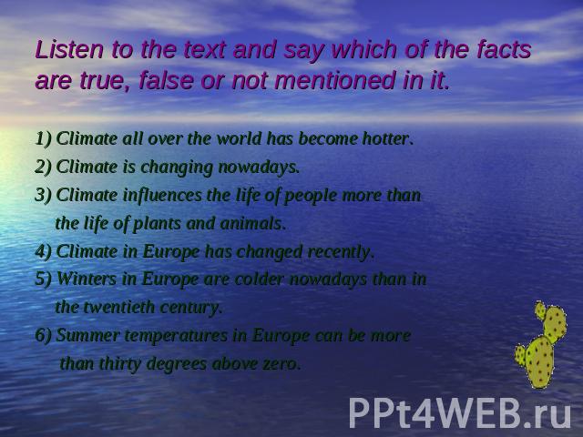Listen to the text and say which of the factsare true, false or not mentioned in it. 1) Climate all over the world has become hotter. 2) Climate is changing nowadays. 3) Climate influences the life of people more than the life of plants and animals.…