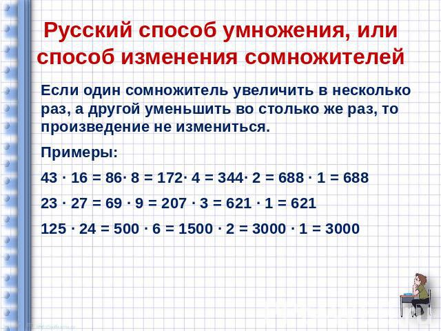 Русский способ умножения, или способ изменения сомножителей Если один сомножитель увеличить в несколько раз, а другой уменьшить во столько же раз, то произведение не измениться. Примеры: 43 ∙ 16 = 86∙ 8 = 172∙ 4 = 344∙ 2 = 688 ∙ 1 = 688 23 ∙ 27 = 69…