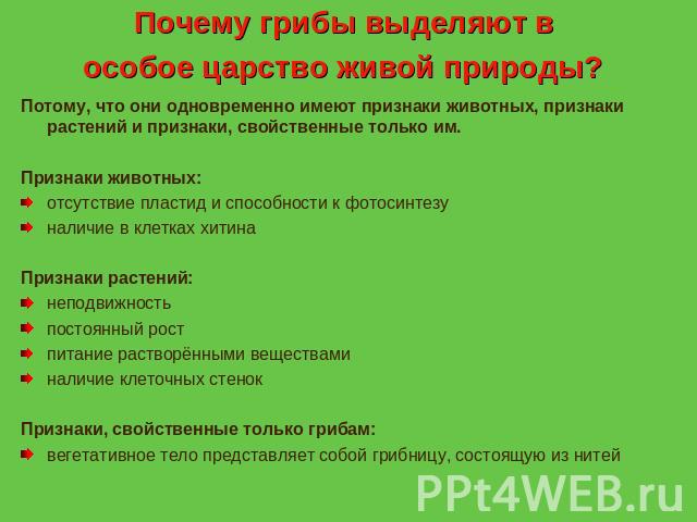 Почему грибы выделяют в особое царство живой природы? Потому, что они одновременно имеют признаки животных, признаки растений и признаки, свойственные только им. Признаки животных: отсутствие пластид и способности к фотосинтезу наличие в клетках хит…