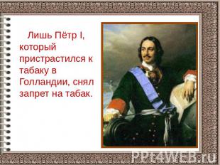 Лишь Пётр I, который пристрастился к табаку в Голландии, снял запрет на табак.