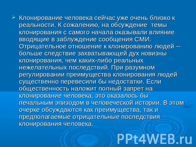 Клонирование человека сейчас уже очень близко к реальности. К сожалению, на обсуждение  темы клонирования с самого начала оказывали влияние  вводящие в заблуждение сообщения СМИ. Отрицательное отношение к клонированию людей -- больше следствие захва…