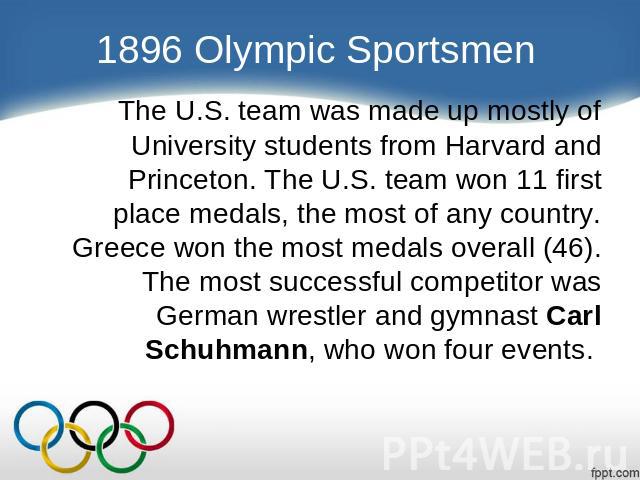 1896 Olympic Sportsmen The U.S. team was made up mostly of University students from Harvard and Princeton. The U.S. team won 11 first place medals, the most of any country. Greece won the most medals overall (46). The most successful competitor was …