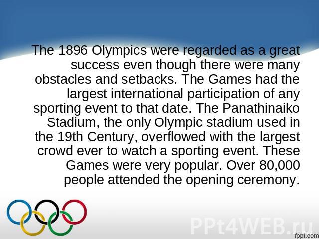 The 1896 Olympics were regarded as a great success even though there were many obstacles and setbacks. The Games had the largest international participation of any sporting event to that date. The Panathinaiko Stadium, the only Olympic stadium used …