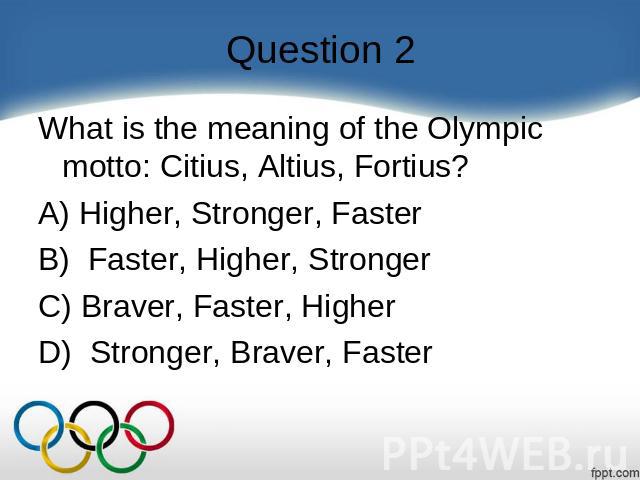 Question 2 What is the meaning of the Olympic motto: Citius, Altius, Fortius?    A) Higher, Stronger, Faster B)  Faster, Higher, Stronger C) Braver, Faster, Higher D)  Stronger, Braver, Faster
