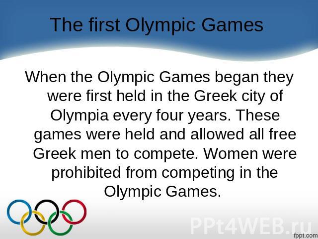 The first Olympic Games When the Olympic Games began they were first held in the Greek city of Olympia every four years. These games were held and allowed all free Greek men to compete. Women were prohibited from competing in the Olympic Games.