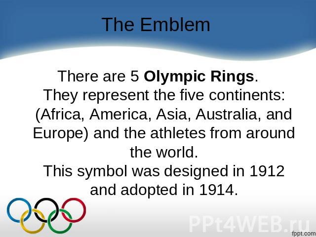 The Emblem There are 5 Olympic Rings.They represent the five continents: (Africa, America, Asia, Australia, and Europe) and the athletes from around the world.This symbol was designed in 1912 and adopted in 1914.